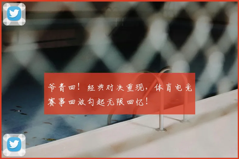 爷青回！经典对决重现，体育电竞赛事回放勾起无限回忆！