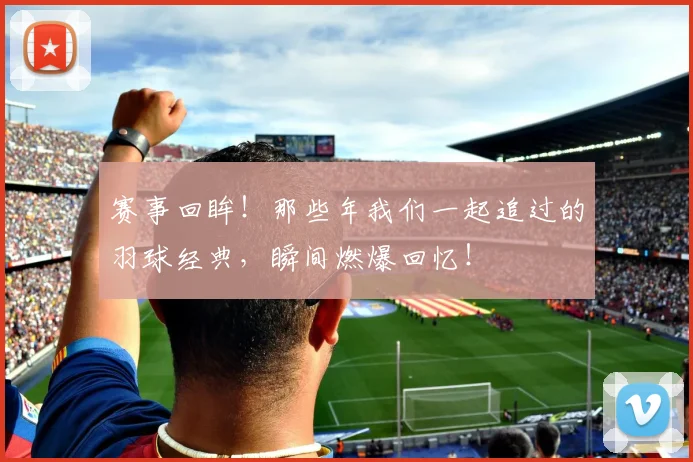 赛事回眸！那些年我们一起追过的羽球经典，瞬间燃爆回忆！