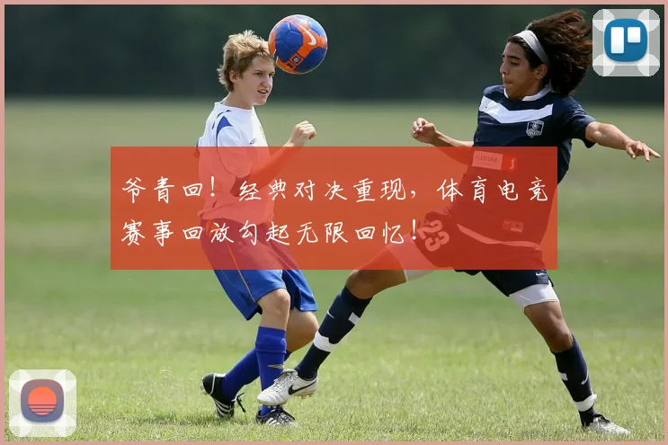 爷青回!经典对决重现,体育电竞赛事回放勾起无限回忆!