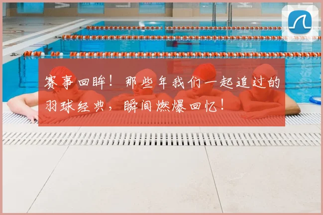 赛事回眸！那些年我们一起追过的羽球经典，瞬间燃爆回忆！