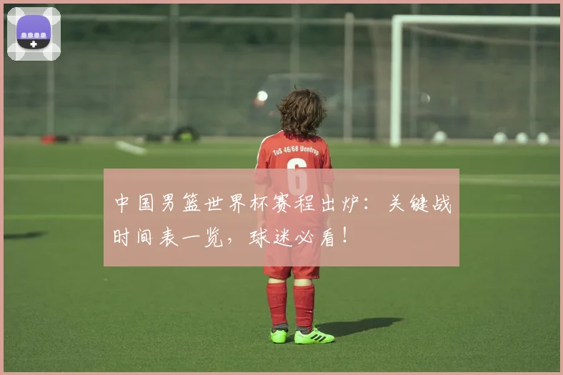 中国男篮世界杯赛程出炉:关键战时间表一览,球迷必看!